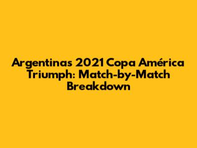 Argentina's 2021 Copa América Triumph: Match-by-Match Breakdown