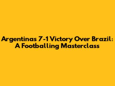 Argentina's 7-1 Victory Over Brazil: A Footballing Masterclass