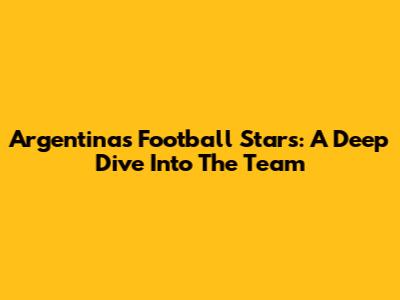 Argentina's Football Stars: A Deep Dive Into The Team