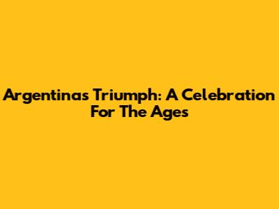 Argentina's Triumph: A Celebration For The Ages