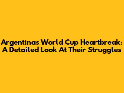 Argentina's World Cup Heartbreak: A Detailed Look At Their Struggles