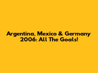 Argentina, Mexico & Germany 2006: All The Goals!