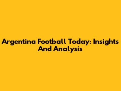 Argentina Football Today: Insights And Analysis