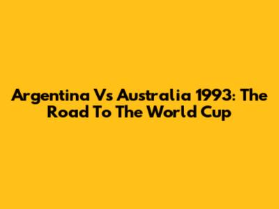 Argentina Vs Australia 1993: The Road To The World Cup