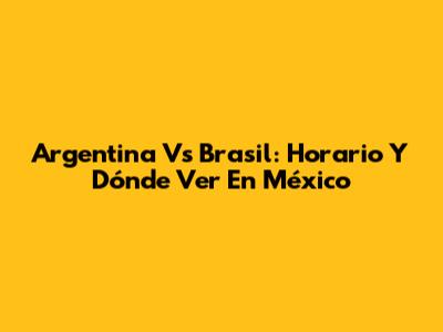 Argentina Vs Brasil: Horario Y Dónde Ver En México