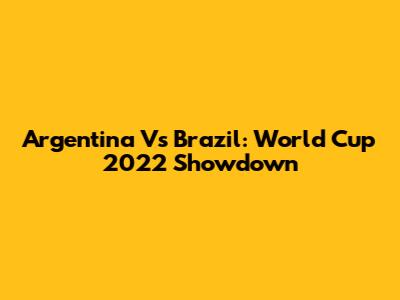 Argentina Vs Brazil: World Cup 2022 Showdown
