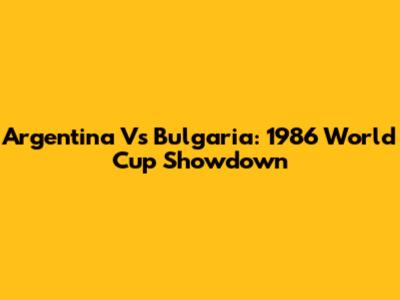 Argentina Vs Bulgaria: 1986 World Cup Showdown