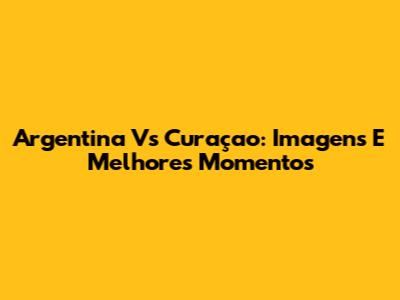 Argentina Vs Curaçao: Imagens E Melhores Momentos