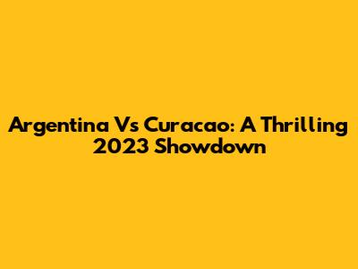 Argentina Vs Curacao: A Thrilling 2023 Showdown