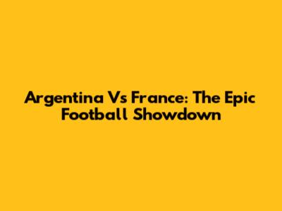 Argentina Vs France: The Epic Football Showdown