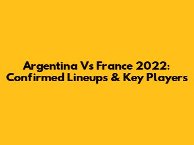 Argentina Vs France 2022: Confirmed Lineups & Key Players
