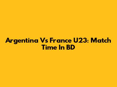 Argentina Vs France U23: Match Time In BD
