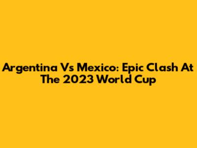 Argentina Vs Mexico: Epic Clash At The 2023 World Cup