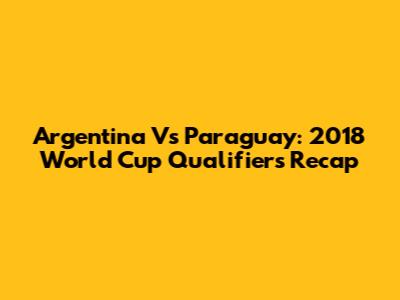 Argentina Vs Paraguay: 2018 World Cup Qualifiers Recap