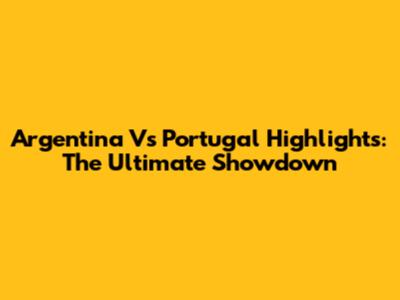 Argentina Vs Portugal Highlights: The Ultimate Showdown
