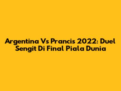 Argentina Vs Prancis 2022: Duel Sengit Di Final Piala Dunia