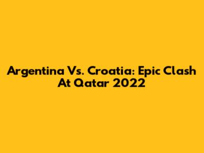 Argentina Vs. Croatia: Epic Clash At Qatar 2022