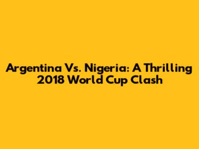 Argentina Vs. Nigeria: A Thrilling 2018 World Cup Clash