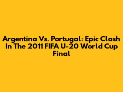 Argentina Vs. Portugal: Epic Clash In The 2011 FIFA U-20 World Cup Final