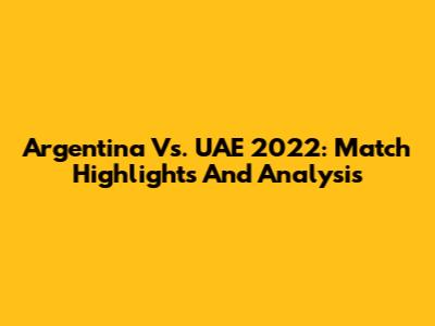 Argentina Vs. UAE 2022: Match Highlights And Analysis