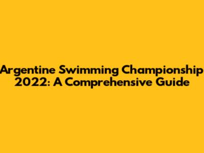 Argentine Swimming Championship 2022: A Comprehensive Guide