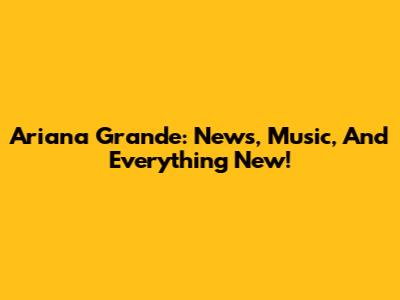 Ariana Grande: News, Music, And Everything New!