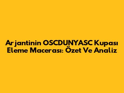 Arjantin'in OSCDUNYASC Kupası Eleme Macerası: Özet Ve Analiz