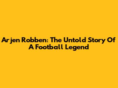 Arjen Robben: The Untold Story Of A Football Legend