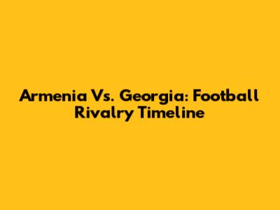 Armenia Vs. Georgia: Football Rivalry Timeline