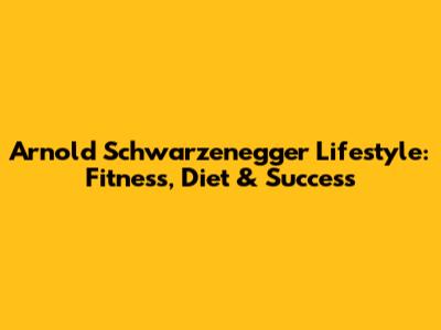 Arnold Schwarzenegger Lifestyle: Fitness, Diet & Success