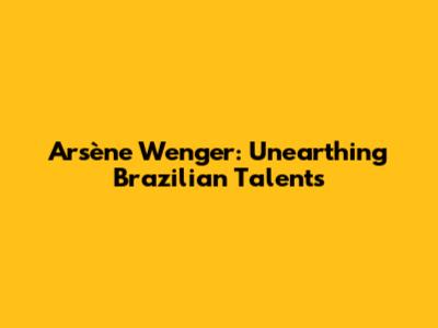 Arsène Wenger: Unearthing Brazilian Talents