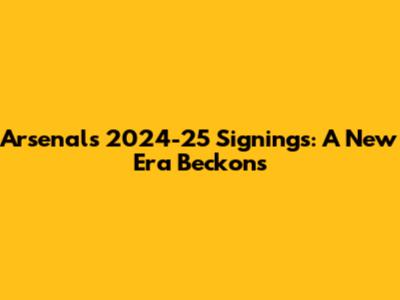 Arsenal's 2024-25 Signings: A New Era Beckons