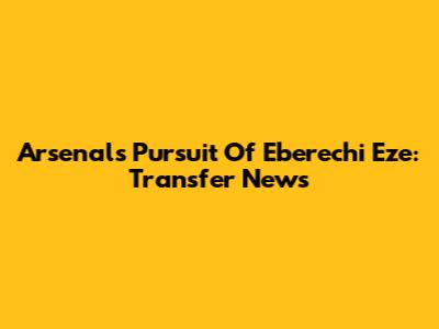Arsenal's Pursuit Of Eberechi Eze: Transfer News