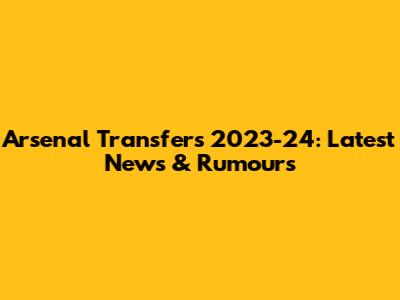 Arsenal Transfers 2023-24: Latest News & Rumours