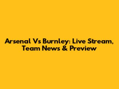 Arsenal Vs Burnley: Live Stream, Team News & Preview