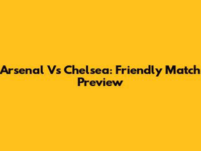 Arsenal Vs Chelsea: Friendly Match Preview