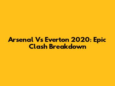 Arsenal Vs Everton 2020: Epic Clash Breakdown