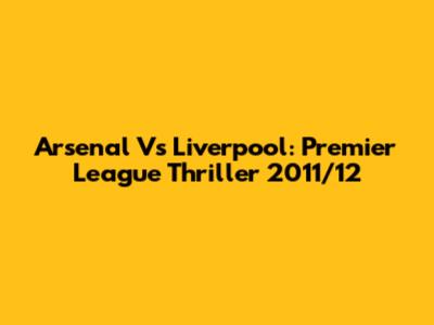 Arsenal Vs Liverpool: Premier League Thriller 2011/12