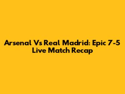 Arsenal Vs Real Madrid: Epic 7-5 Live Match Recap