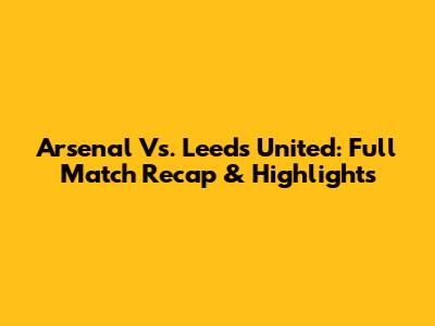 Arsenal Vs. Leeds United: Full Match Recap & Highlights