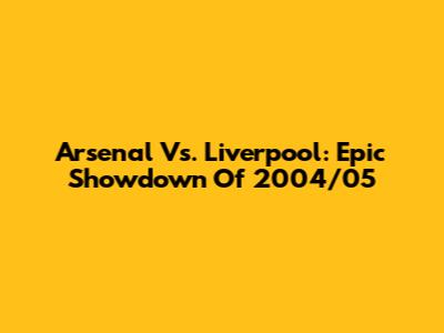 Arsenal Vs. Liverpool: Epic Showdown Of 2004/05