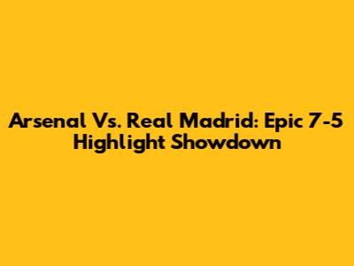 Arsenal Vs. Real Madrid: Epic 7-5 Highlight Showdown
