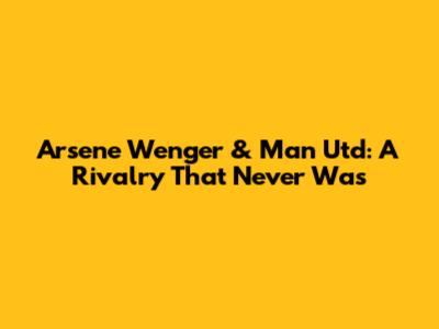 Arsene Wenger & Man Utd: A Rivalry That Never Was
