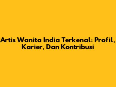 Artis Wanita India Terkenal: Profil, Karier, Dan Kontribusi