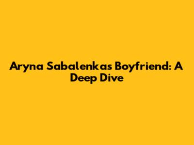 Aryna Sabalenka's Boyfriend: A Deep Dive