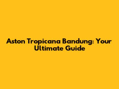 Aston Tropicana Bandung: Your Ultimate Guide