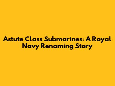 Astute Class Submarines: A Royal Navy Renaming Story