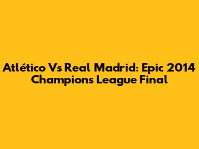 Atlético Vs Real Madrid: Epic 2014 Champions League Final