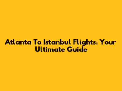 Atlanta To Istanbul Flights: Your Ultimate Guide