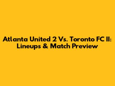 Atlanta United 2 Vs. Toronto FC II: Lineups & Match Preview